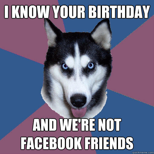 I know your birthday And we're not Facebook friends