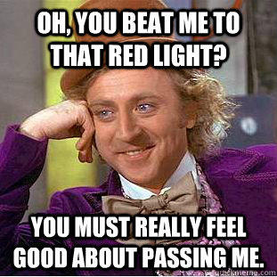 Oh, you beat me to that red light? You must really feel good about passing me.