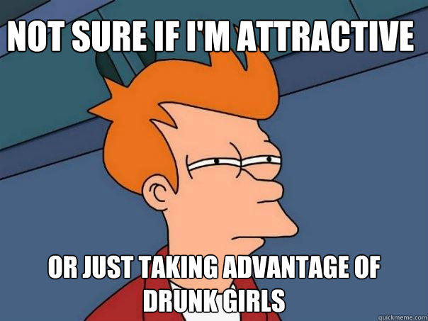 Not sure if I'm attractive or just taking advantage of drunk girls