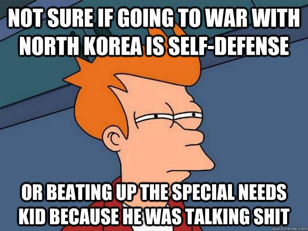 Not sure if going to war with North Korea is self-defense Or beating up the special needs kid because he was talking shit