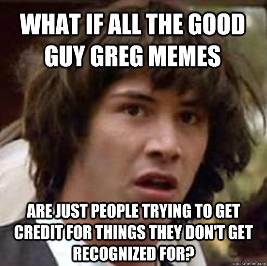 What if all the good guy greg memes are just people trying to get credit for things they don't get recognized for?