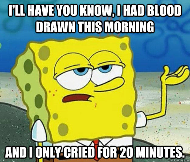 I'll have you know, I had blood drawn this morning and I only cried for 20 minutes.