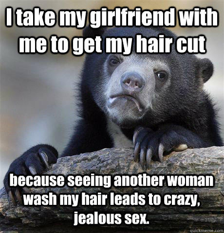 I take my girlfriend with me to get my hair cut because seeing another woman wash my hair leads to crazy, jealous sex.